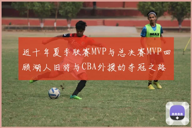 近十年夏季联赛MVP与总决赛MVP回顾湖人旧将与CBA外援的夺冠之路